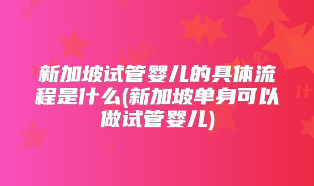 新加坡试管婴儿的具体流程是什么(新加坡单身可以做试管婴儿)