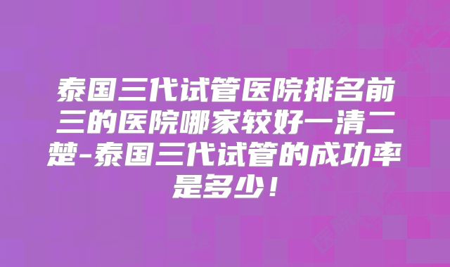泰国三代试管医院排名前三的医院哪家较好一清二楚-泰国三代试管的成功率是多少！