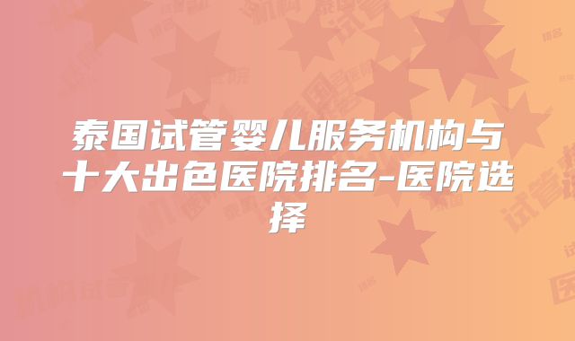 泰国试管婴儿服务机构与十大出色医院排名-医院选择