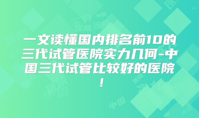 一文读懂国内排名前10的三代试管医院实力几何-中国三代试管比较好的医院！