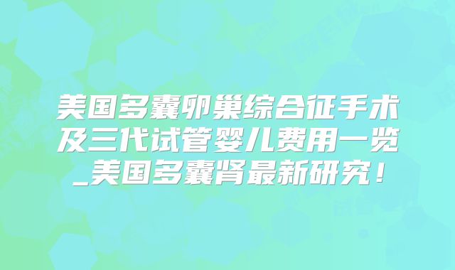 美国多囊卵巢综合征手术及三代试管婴儿费用一览_美国多囊肾最新研究！