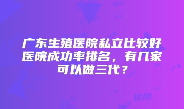 广东生殖医院私立比较好医院成功率排名，有几家可以做三代？