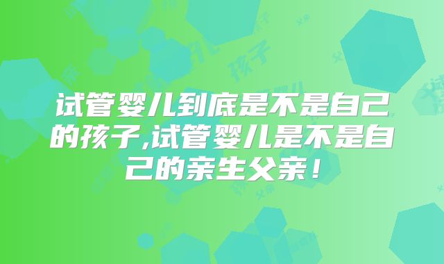 试管婴儿到底是不是自己的孩子,试管婴儿是不是自己的亲生父亲！