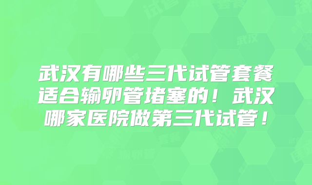 武汉有哪些三代试管套餐适合输卵管堵塞的！武汉哪家医院做第三代试管！