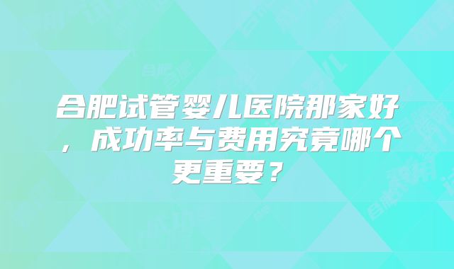 合肥试管婴儿医院那家好，成功率与费用究竟哪个更重要？