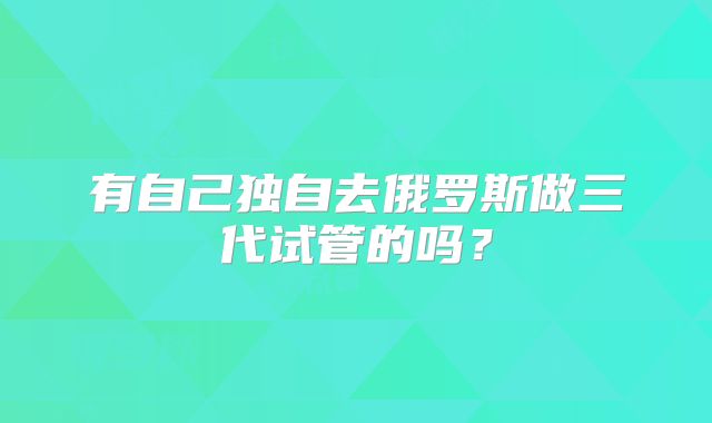 有自己独自去俄罗斯做三代试管的吗？