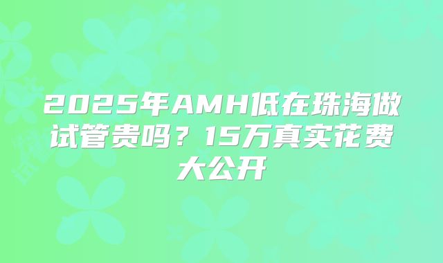 2025年AMH低在珠海做试管贵吗？15万真实花费大公开