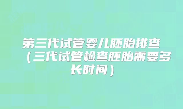 第三代试管婴儿胚胎排查（三代试管检查胚胎需要多长时间）