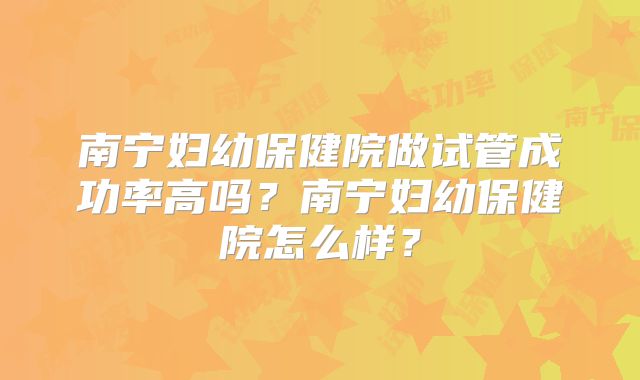 南宁妇幼保健院做试管成功率高吗？南宁妇幼保健院怎么样？