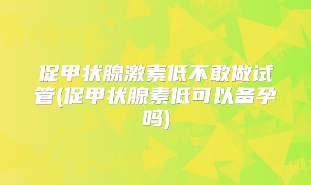 促甲状腺激素低不敢做试管(促甲状腺素低可以备孕吗)