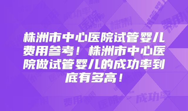 株洲市中心医院试管婴儿费用参考！株洲市中心医院做试管婴儿的成功率到底有多高！