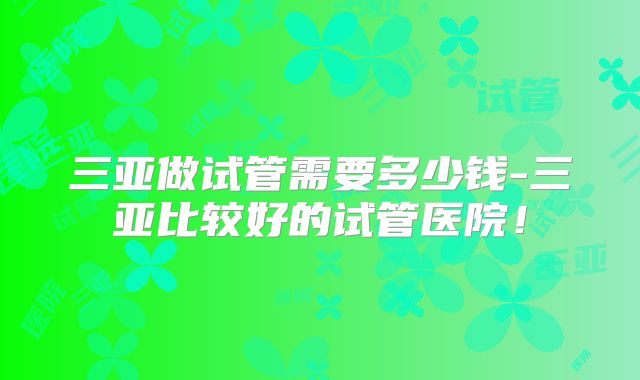 三亚做试管需要多少钱-三亚比较好的试管医院！
