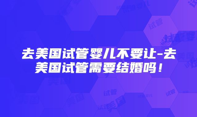 去美国试管婴儿不要让-去美国试管需要结婚吗!