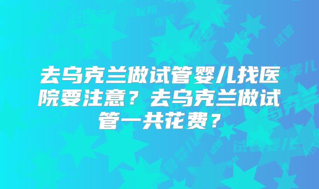 去乌克兰做试管婴儿找医院要注意？去乌克兰做试管一共花费？
