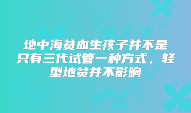 地中海贫血生孩子并不是只有三代试管一种方式,轻型地贫并不影响