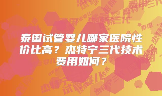 泰国试管婴儿哪家医院性价比高？杰特宁三代技术费用如何？