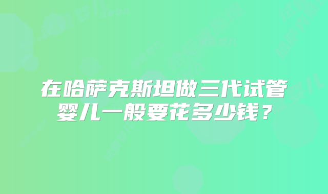 在哈萨克斯坦做三代试管婴儿一般要花多少钱？