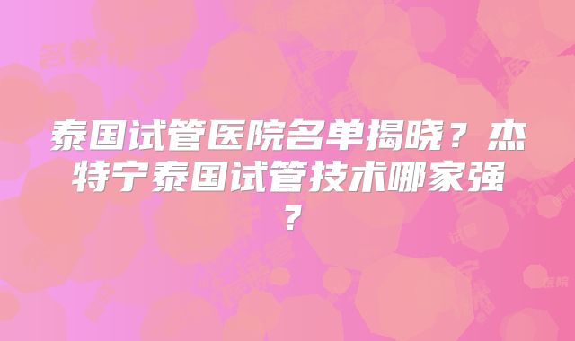 泰国试管医院名单揭晓？杰特宁泰国试管技术哪家强？