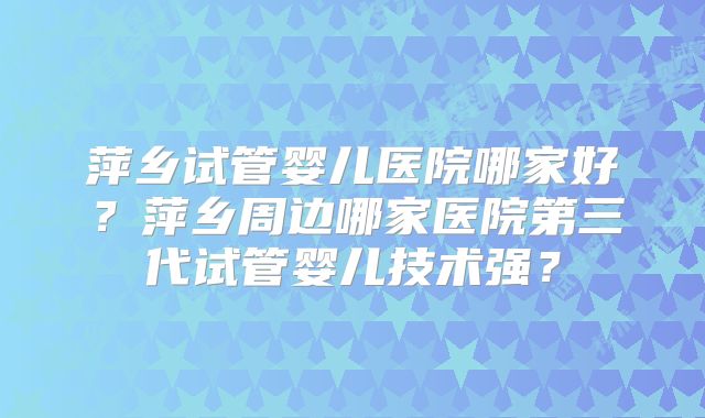 萍乡试管婴儿医院哪家好？萍乡周边哪家医院第三代试管婴儿技术强？