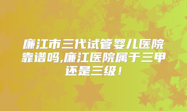 廉江市三代试管婴儿医院靠谱吗,廉江医院属于三甲还是三级！