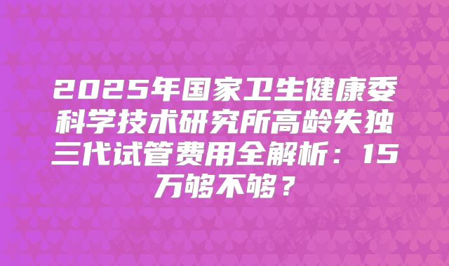 2025年国家卫生健康委科学技术研究所高龄失独三代试管费用全解析：15万够不够？