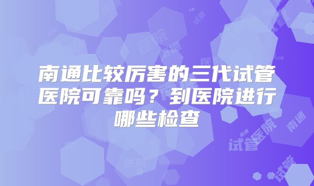 南通比较厉害的三代试管医院可靠吗?到医院进行哪些检查