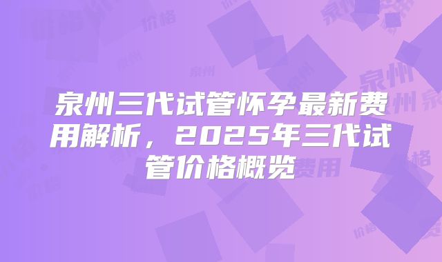 泉州三代试管怀孕最新费用解析，2025年三代试管价格概览