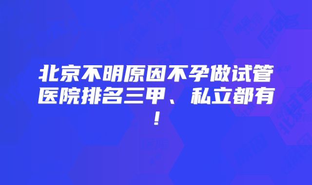 北京不明原因不孕做试管医院排名三甲、私立都有!
