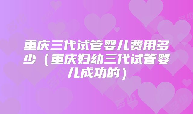 重庆三代试管婴儿费用多少（重庆妇幼三代试管婴儿成功的）