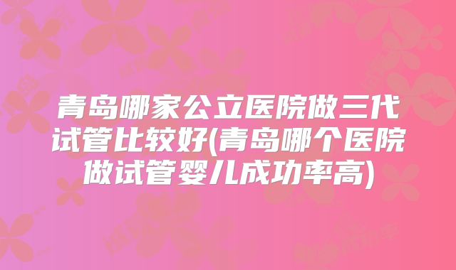 青岛哪家公立医院做三代试管比较好(青岛哪个医院做试管婴儿成功率高)
