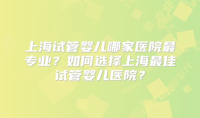 上海试管婴儿哪家医院最专业?如何选择上海最佳试管婴儿医院?