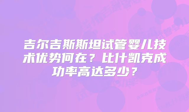 吉尔吉斯斯坦试管婴儿技术优势何在？比什凯克成功率高达多少？