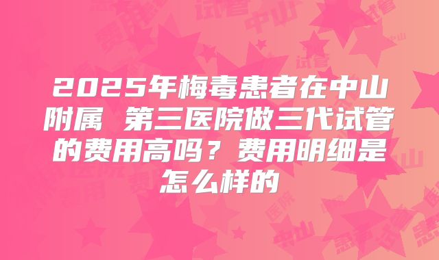 2025年梅毒患者在中山附属 第三医院做三代试管的费用高吗?费用明细是怎么样的
