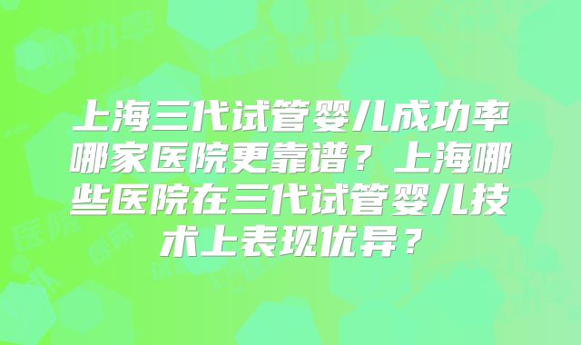 上海三代试管婴儿成功率哪家医院更靠谱？上海哪些医院在三代试管婴儿技术上表现优异？