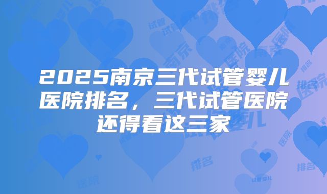 2025南京三代试管婴儿医院排名，三代试管医院还得看这三家