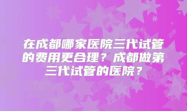 在成都哪家医院三代试管的费用更合理？成都做第三代试管的医院？