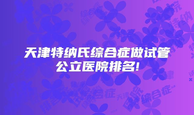 天津特纳氏综合症做试管公立医院排名!