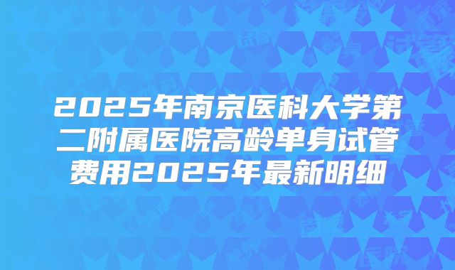 2025年南京医科大学第二附属医院高龄单身试管费用2025年最新明细