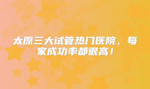太原三大试管热门医院，每家成功率都很高！
