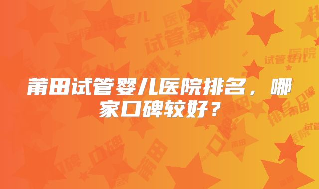 莆田试管婴儿医院排名，哪家口碑较好？