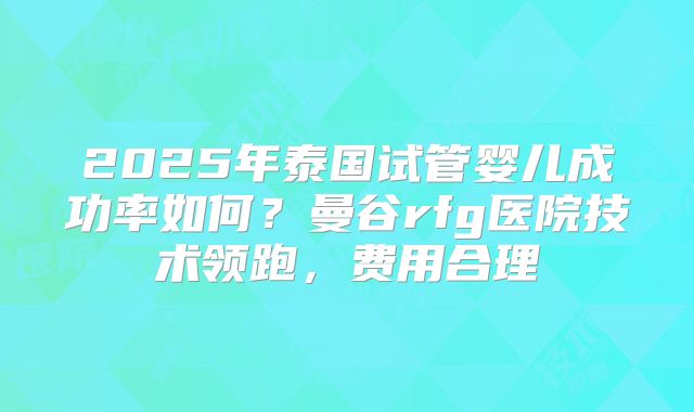 2025年泰国试管婴儿成功率如何？曼谷rfg医院技术领跑，费用合理
