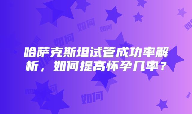 哈萨克斯坦试管成功率解析，如何提高怀孕几率？