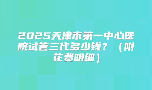 2025天津市第一中心医院试管三代多少钱?(附花费明细)