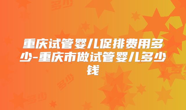 重庆试管婴儿促排费用多少-重庆市做试管婴儿多少钱