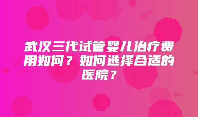 武汉三代试管婴儿治疗费用如何？如何选择合适的医院？