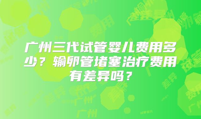 广州三代试管婴儿费用多少？输卵管堵塞治疗费用有差异吗？