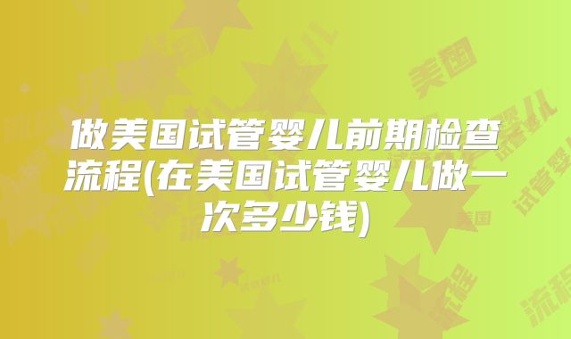 做美国试管婴儿前期检查流程(在美国试管婴儿做一次多少钱)
