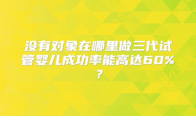 没有对象在哪里做三代试管婴儿成功率能高达60%？