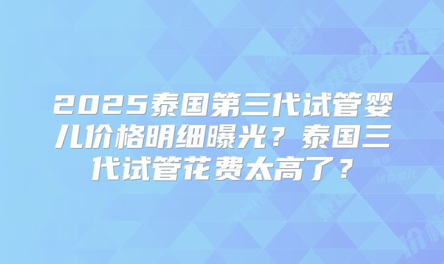2025泰国第三代试管婴儿价格明细曝光？泰国三代试管花费太高了？