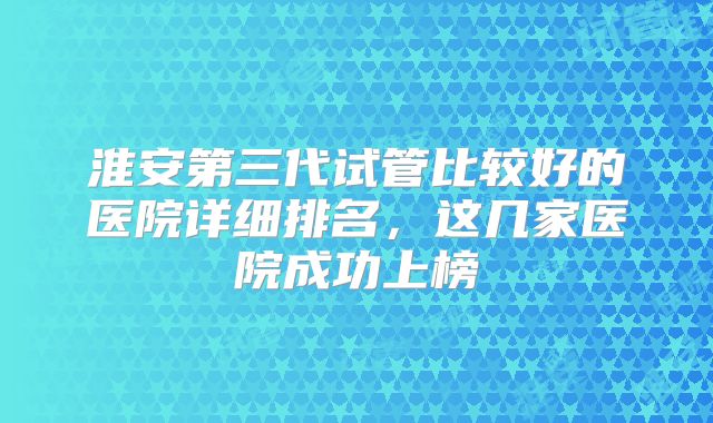 淮安第三代试管比较好的医院详细排名，这几家医院成功上榜